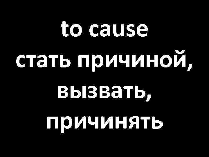 to cause стать причиной, вызвать, причинять 