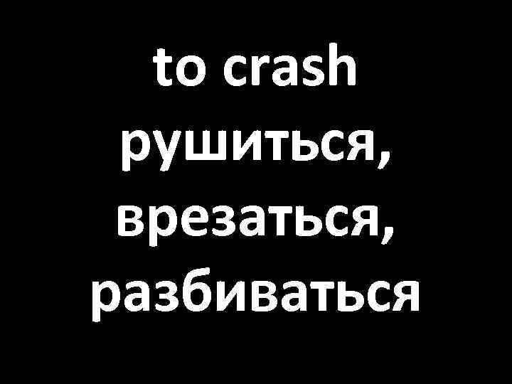 to crash рушиться, врезаться, разбиваться 