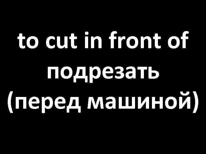 to cut in front of подрезать (перед машиной) 