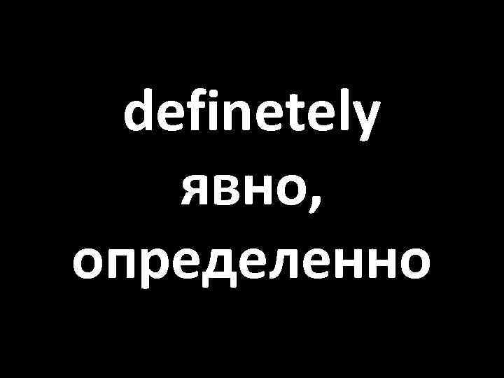 definetely явно, определенно 