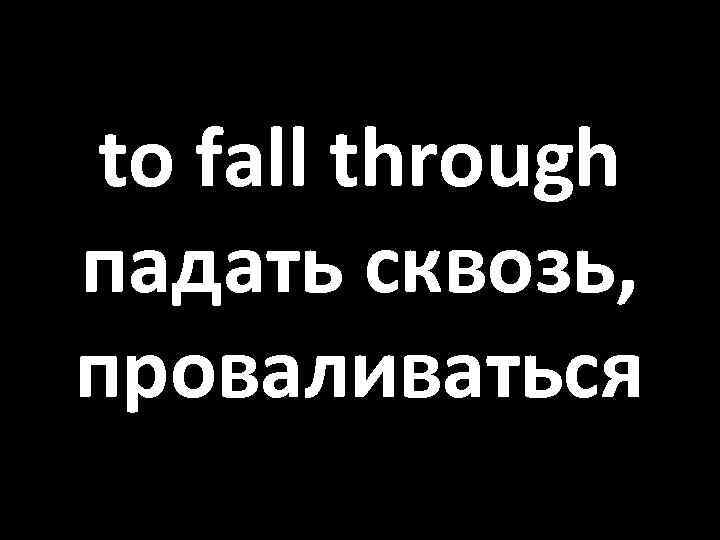 to fall through падать сквозь, проваливаться 