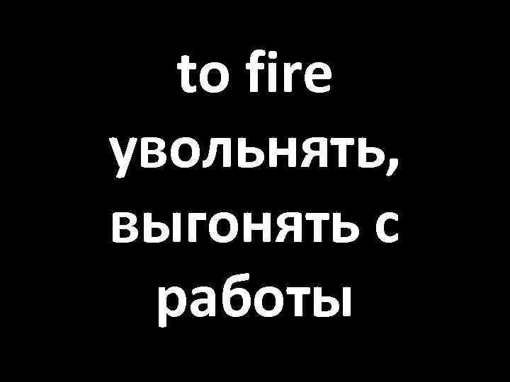 to fire увольнять, выгонять с работы 