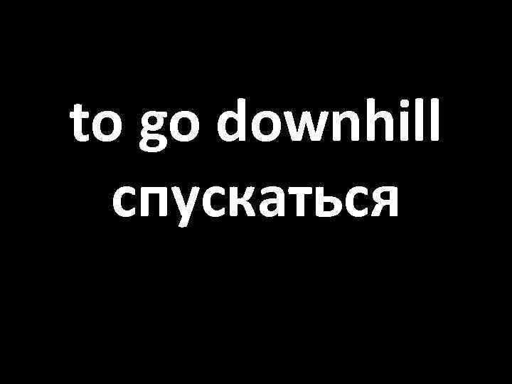 to go downhill спускаться 