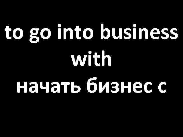 to go into business with начать бизнес с 