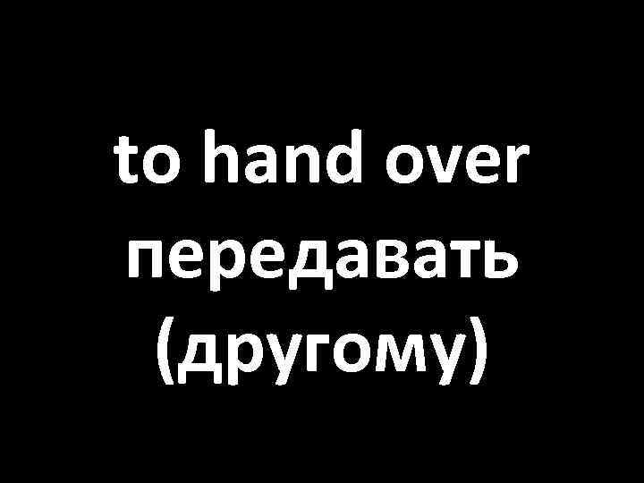 to hand over передавать (другому) 