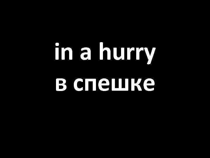 in a hurry в спешке 