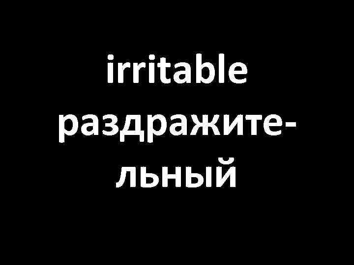 irritable раздражительный 