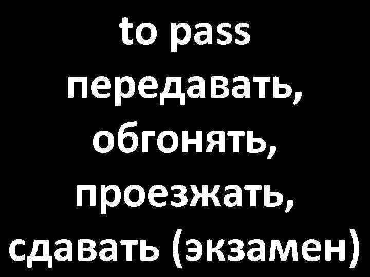 to pass передавать, обгонять, проезжать, сдавать (экзамен) 