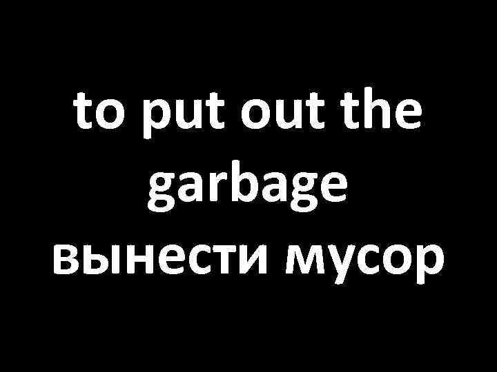 to put out the garbage вынести мусор 