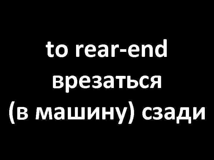 to rear-end врезаться (в машину) сзади 