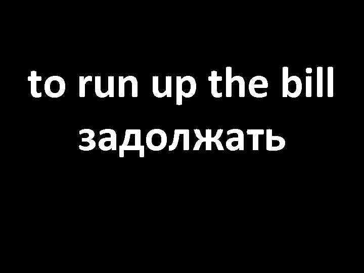 to run up the bill задолжать 