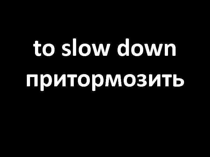 to slow down притормозить 