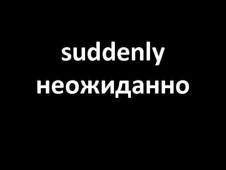 suddenly неожиданно 