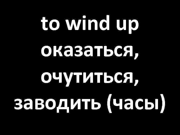 to wind up оказаться, очутиться, заводить (часы) 