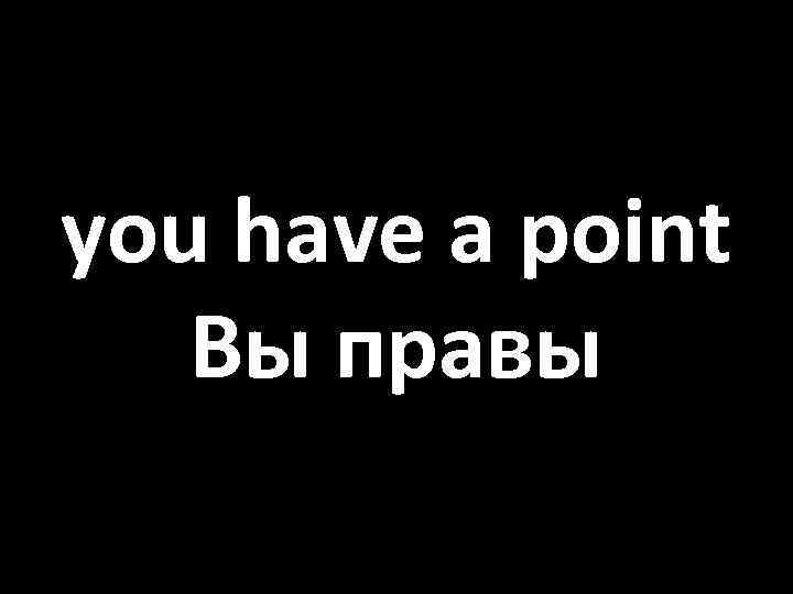 you have a point Вы правы 