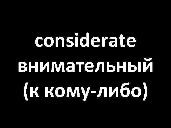 considerate внимательный (к кому-либо) 