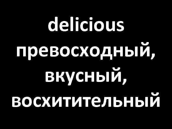 delicious превосходный, вкусный, восхитительный 