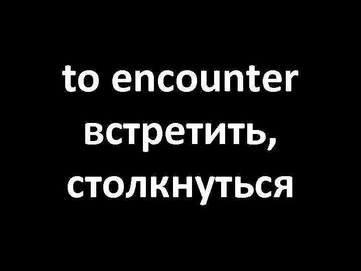 to encounter встретить, столкнуться 