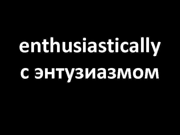 enthusiastically с энтузиазмом 