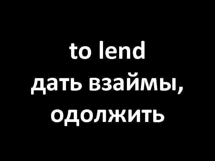 to lend дать взаймы, одолжить 