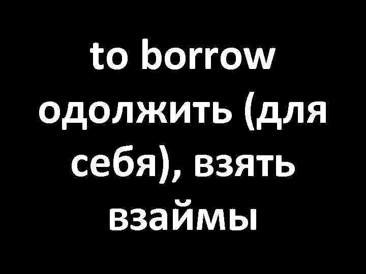 to borrow одолжить (для себя), взять взаймы 