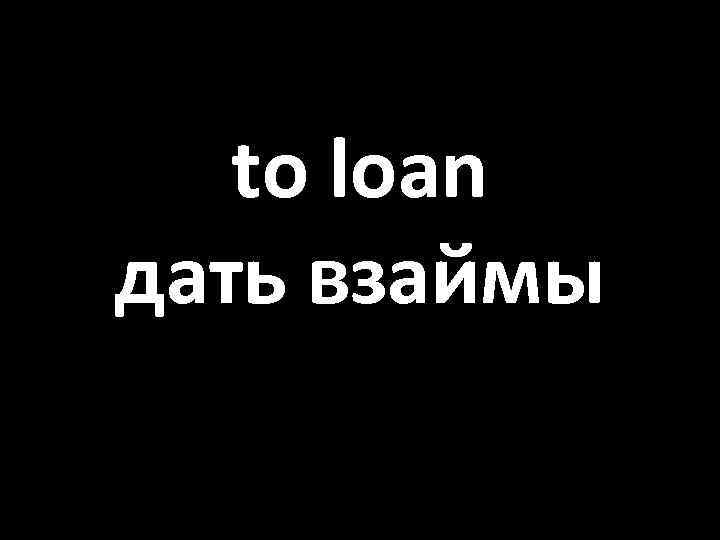 to loan дать взаймы 