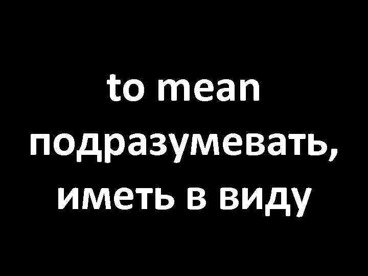 to mean подразумевать, иметь в виду 