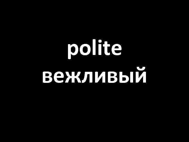 polite вежливый 