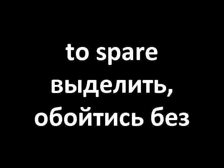 to spare выделить, обойтись без 