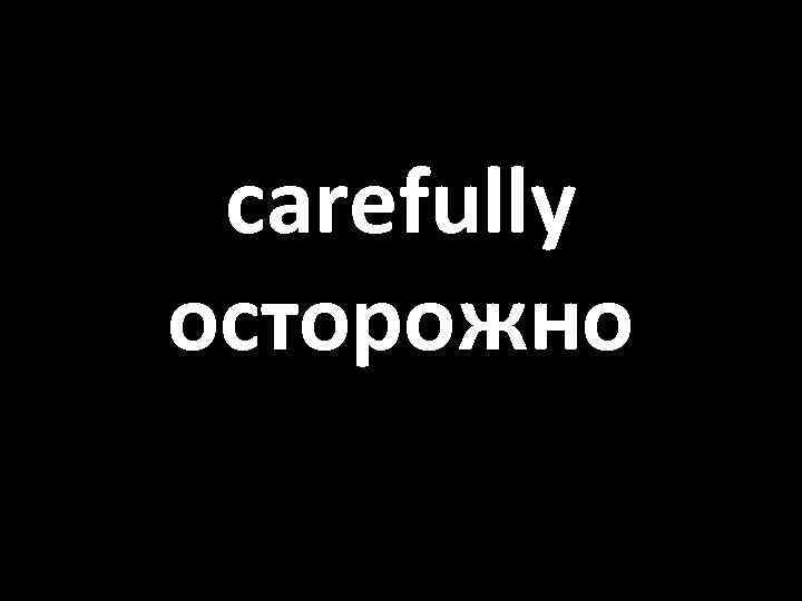 carefully осторожно 