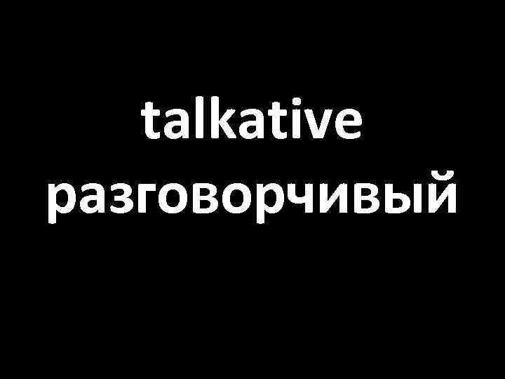 talkative разговорчивый 