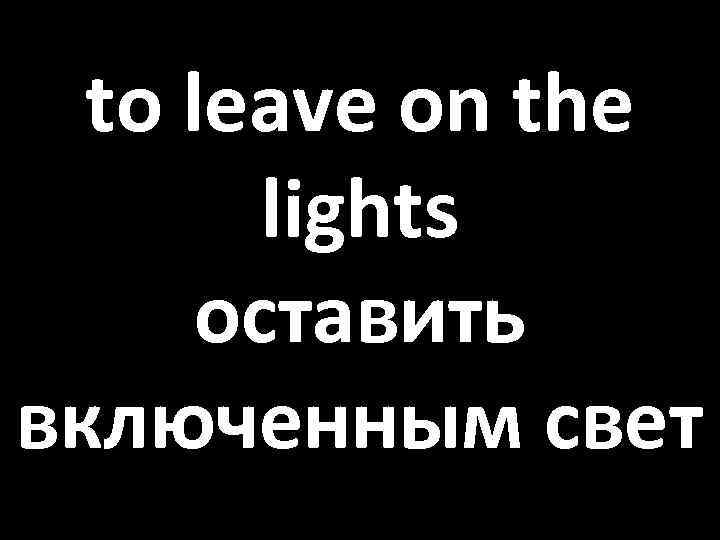 to leave on the lights оставить включенным свет 