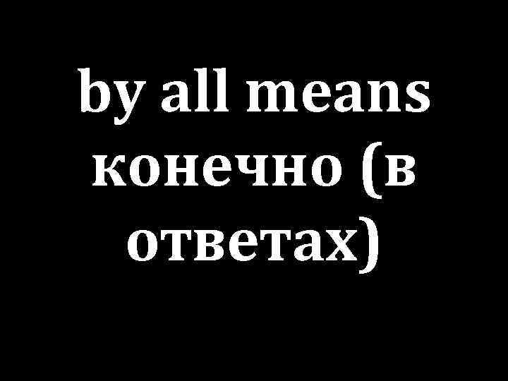 by all means конечно (в ответах) 