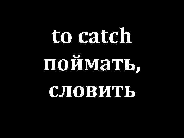 to catch поймать, словить 