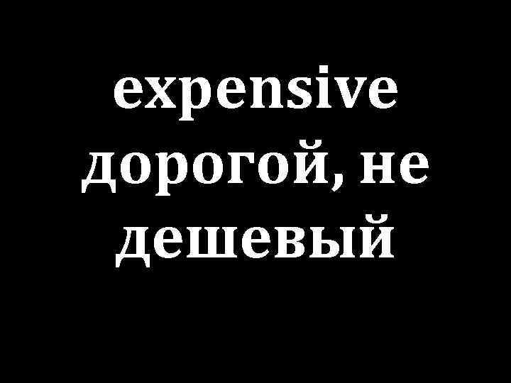 expensive дорогой, не дешевый 
