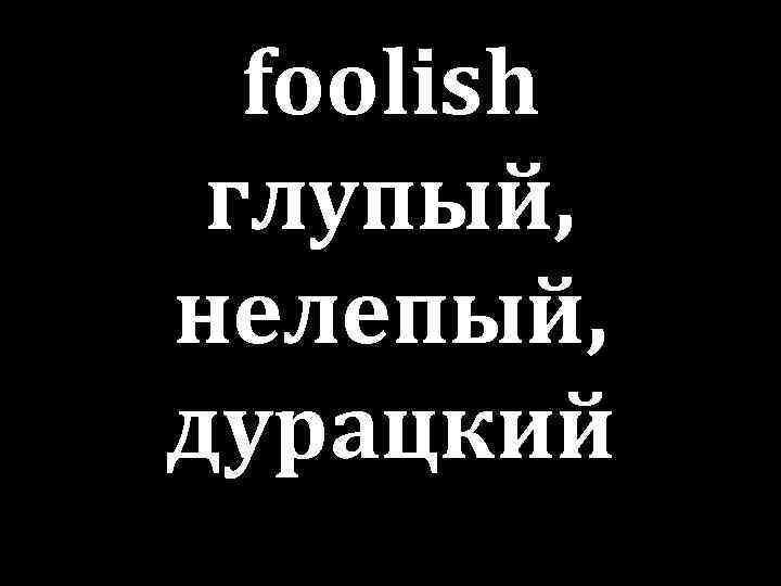 foolish глупый, нелепый, дурацкий 