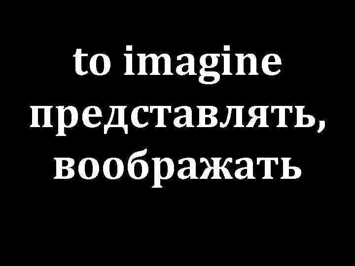 to imagine представлять, воображать 