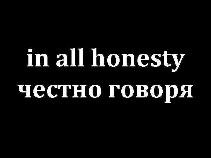 in all honesty честно говоря 