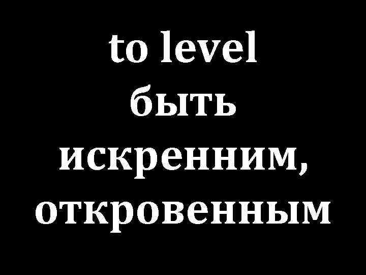 to level быть искренним, откровенным 