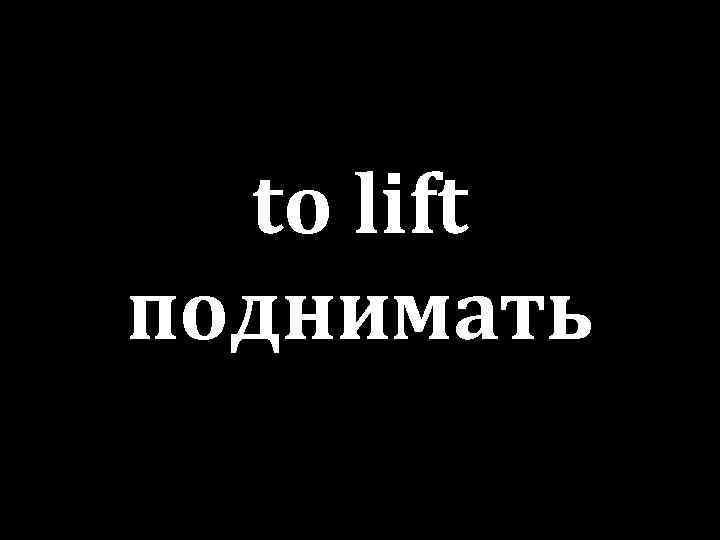 to lift поднимать 