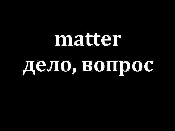 matter дело, вопрос 