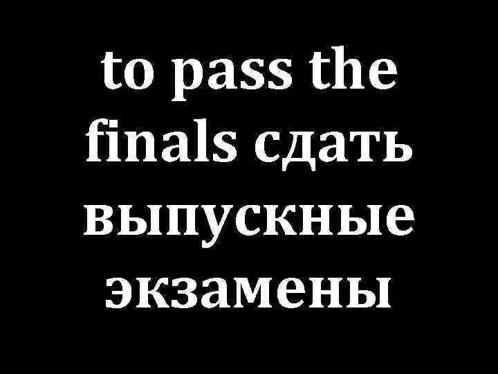 to pass the finals сдать выпускные экзамены 