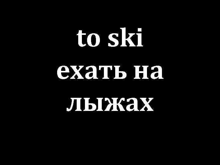 to ski ехать на лыжах 