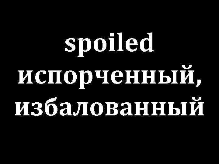 spoiled испорченный, избалованный 