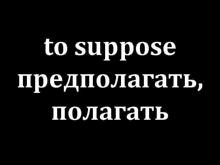to suppose предполагать, полагать 