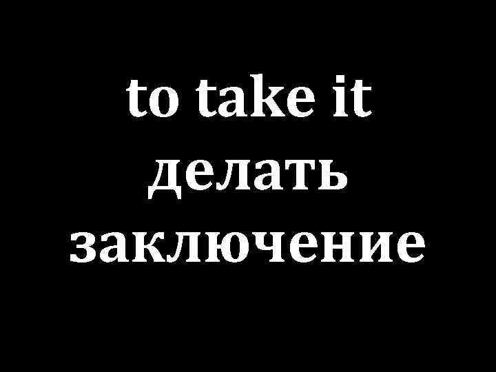 to take it делать заключение 