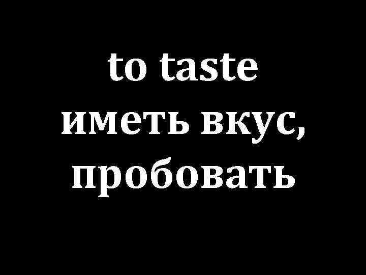 to taste иметь вкус, пробовать 