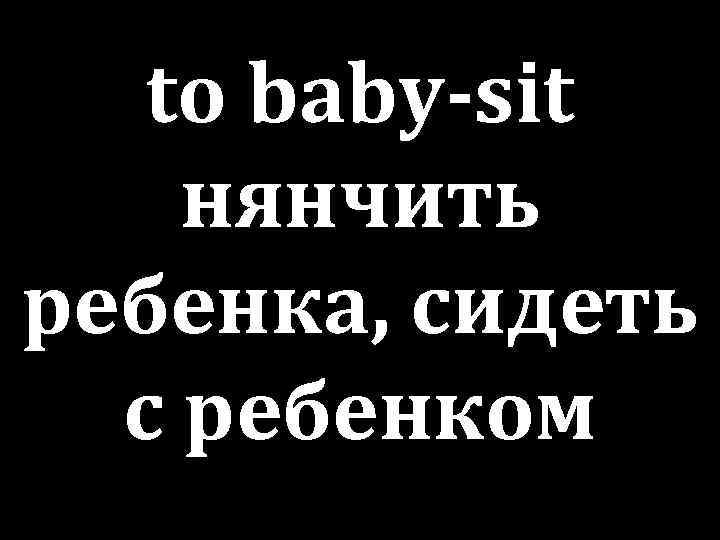 to baby-sit нянчить ребенка, сидеть с ребенком 
