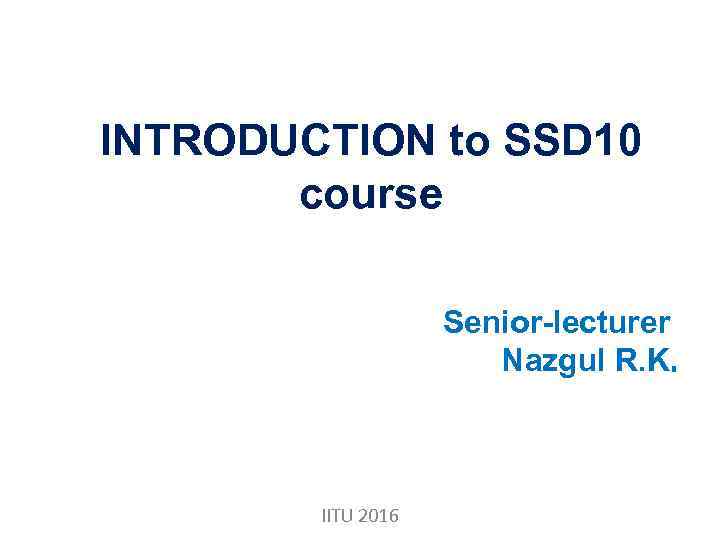 INTRODUCTION to SSD 10 course Senior-lecturer Nazgul R. K. IITU 2016 