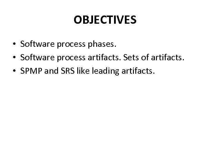 OBJECTIVES • Software process phases. • Software process artifacts. Sets of artifacts. • SPMP